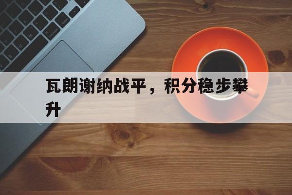 爱游戏app-瓦朗谢纳战平,积分稳步攀升的简单介绍